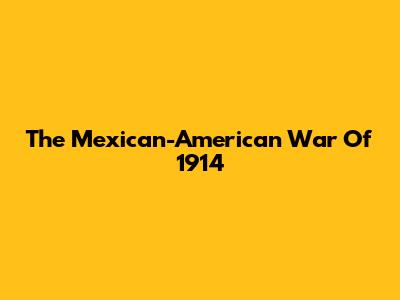 The Mexican-American War Of 1914