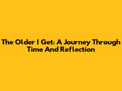 The Older I Get: A Journey Through Time And Reflection