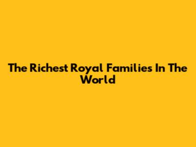 The Richest Royal Families In The World