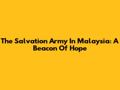 The Salvation Army In Malaysia: A Beacon Of Hope