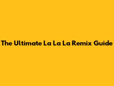 The Ultimate 'La La La' Remix Guide