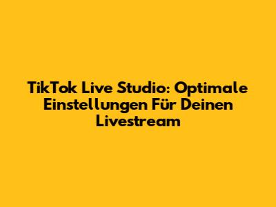 TikTok Live Studio: Optimale Einstellungen Für Deinen Livestream