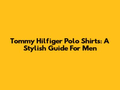 Tommy Hilfiger Polo Shirts: A Stylish Guide For Men