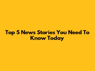 Top 5 News Stories You Need To Know Today