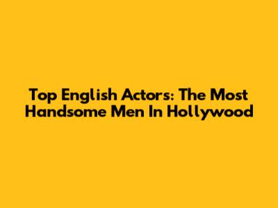 Top English Actors: The Most Handsome Men In Hollywood