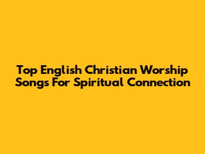 Top English Christian Worship Songs For Spiritual Connection