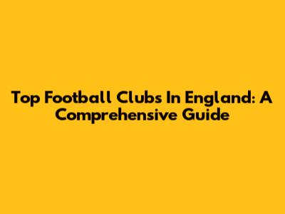 Top Football Clubs In England: A Comprehensive Guide