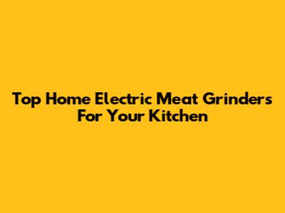 Top Home Electric Meat Grinders For Your Kitchen