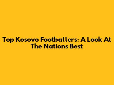 Top Kosovo Footballers: A Look At The Nation's Best