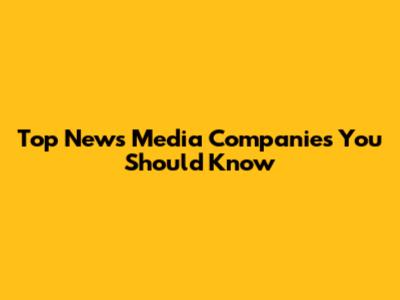 Top News Media Companies You Should Know