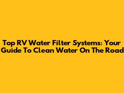 Top RV Water Filter Systems: Your Guide To Clean Water On The Road