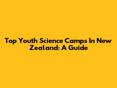 Top Youth Science Camps In New Zealand: A Guide