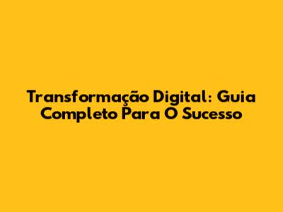 Transformação Digital: Guia Completo Para O Sucesso
