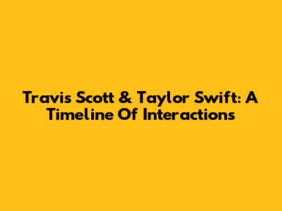 Travis Scott & Taylor Swift: A Timeline Of Interactions
