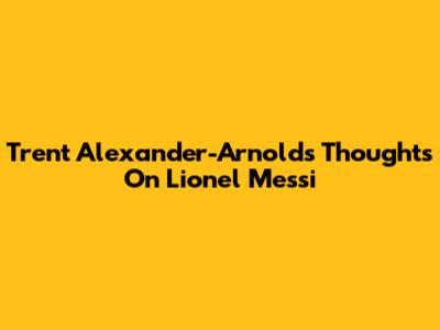 Trent Alexander-Arnold's Thoughts On Lionel Messi