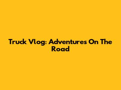Truck Vlog: Adventures On The Road