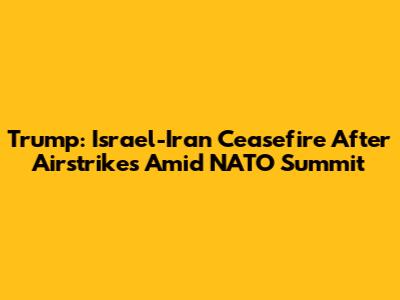 Trump: Israel-Iran Ceasefire After Airstrikes Amid NATO Summit