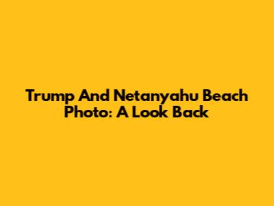 Trump And Netanyahu Beach Photo: A Look Back