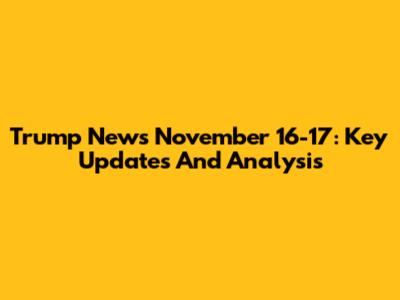 Trump News November 16-17: Key Updates And Analysis
