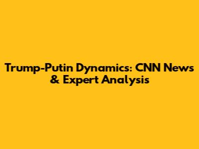 Trump-Putin Dynamics: CNN News & Expert Analysis