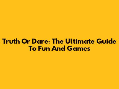 Truth Or Dare: The Ultimate Guide To Fun And Games
