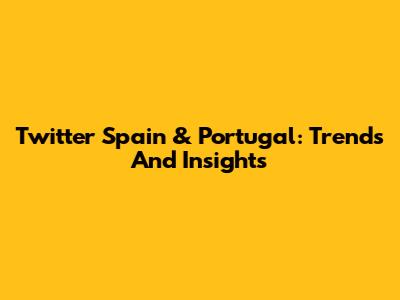 Twitter Spain & Portugal: Trends And Insights