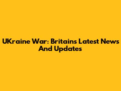UKraine War: Britain's Latest News And Updates