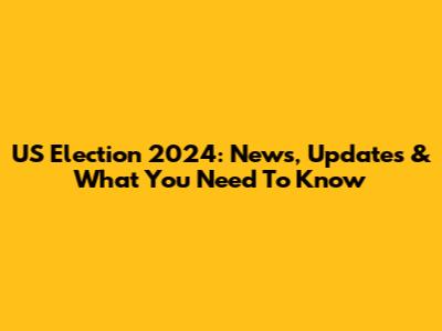 US Election 2024: News, Updates & What You Need To Know