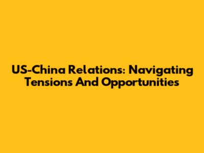 US-China Relations: Navigating Tensions And Opportunities