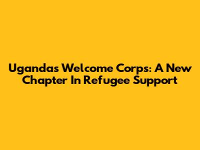 Uganda's Welcome Corps: A New Chapter In Refugee Support