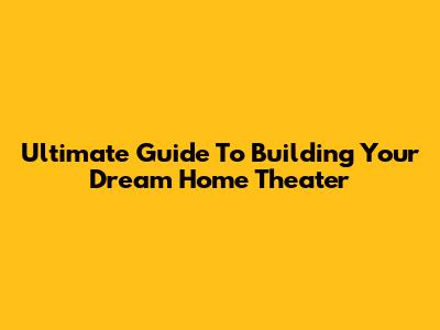 Ultimate Guide To Building Your Dream Home Theater