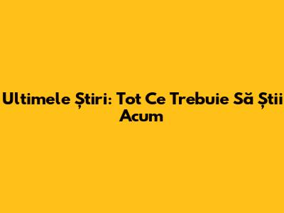 Ultimele Știri: Tot Ce Trebuie Să Știi Acum