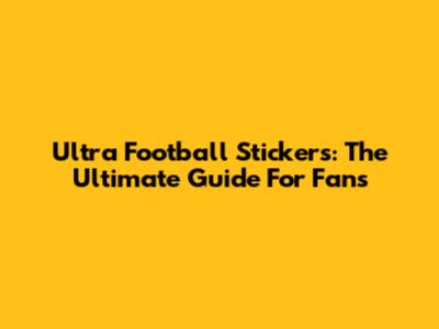 Ultra Football Stickers: The Ultimate Guide For Fans