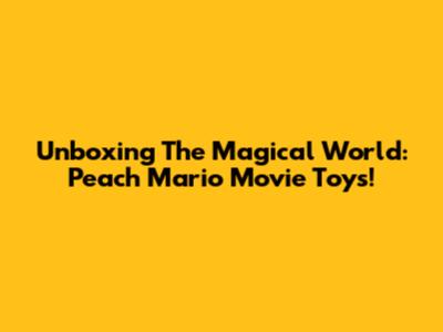 Unboxing The Magical World: Peach Mario Movie Toys!
