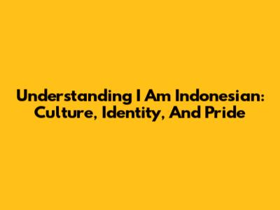 Understanding 'I Am Indonesian': Culture, Identity, And Pride