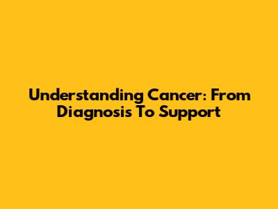 Understanding Cancer: From Diagnosis To Support