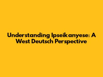 Understanding Ipseikanyese: A West Deutsch Perspective