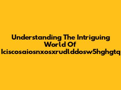 Understanding The Intriguing World Of Iciscosaiosnxosxrudlddosw5hghgtq