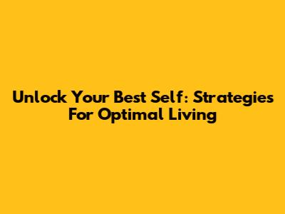 Unlock Your Best Self: Strategies For Optimal Living