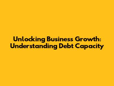 Unlocking Business Growth: Understanding Debt Capacity