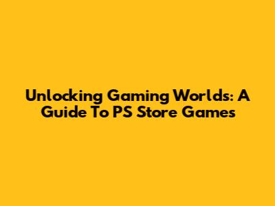 Unlocking Gaming Worlds: A Guide To PS Store Games