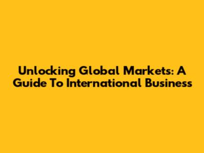 Unlocking Global Markets: A Guide To International Business