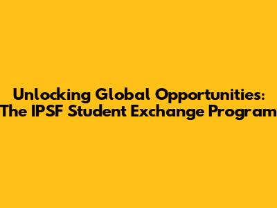 Unlocking Global Opportunities: The IPSF Student Exchange Program