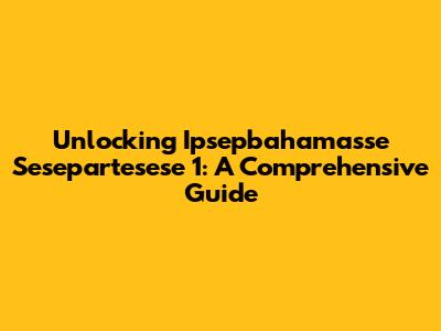 Unlocking Ipsepbahamasse Sesepartesese 1: A Comprehensive Guide