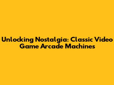 Unlocking Nostalgia: Classic Video Game Arcade Machines