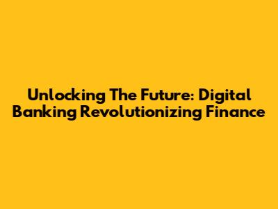 Unlocking The Future: Digital Banking Revolutionizing Finance