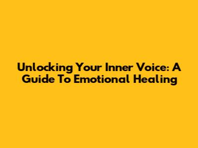 Unlocking Your Inner Voice: A Guide To Emotional Healing