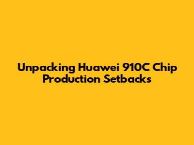 Unpacking Huawei 910C Chip Production Setbacks