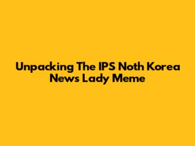 Unpacking The IPS Noth Korea News Lady Meme