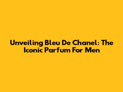 Unveiling Bleu De Chanel: The Iconic Parfum For Men